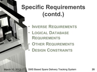 Specific Requirements
                        (contd.)

                   • INVERSE REQUIREMENTS
                   • LOGICAL DATABASE
                     REQUIREMENTS
                   • OTHER REQUIREMENTS
                   • DESIGN CONSTRAINTS



March 10, 2012     SMS Based Spare Delivery Tracking System   20
 