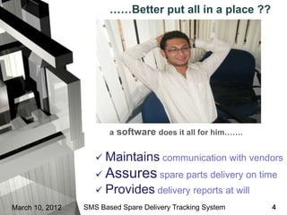 ……Better put all in a place ??




                        a software does it all for him…….


                     Maintains communication with vendors
                     Assures spare parts delivery on time
                     Provides delivery reports at will
March 10, 2012   SMS Based Spare Delivery Tracking System   4
 
