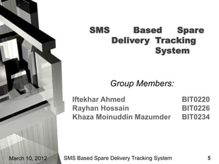 SMS          Based   Spare
                                  Delivery Tracking
                                           System


                                  Group Members:
                    Iftekhar Ahmed                          BIT0220
                    Rayhan Hossain                          BIT0226
                    Khaza Moinuddin Mazumder                BIT0234




March 10, 2012   SMS Based Spare Delivery Tracking System         5
 