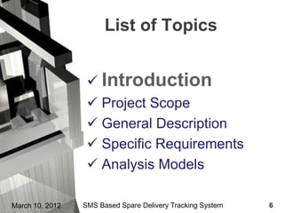 List of Topics


                   Introduction
                   Project Scope
                   General Description
                   Specific Requirements
                   Analysis Models

March 10, 2012   SMS Based Spare Delivery Tracking System   6
 