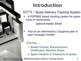 Introduction
                 SDTS - Spare Delivery Tracking System
                      A P2PSMS based tracking system for spare
                     tools of machineries
                              optional media: Email

                     Acts as an intermediary | Supports peer to
                      peer message transfer


                     Clients…
                      1. Broker Houses, Manufacturers,
                         Distributors, Machine Shops
                      2. Spare Vendors or Producers of spares
March 10, 2012   SMS Based Spare Delivery Tracking System     7
 