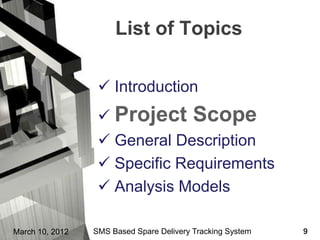 List of Topics

                   Introduction
                   Project               Scope
                   General Description
                   Specific Requirements
                   Analysis Models

March 10, 2012   SMS Based Spare Delivery Tracking System   9
 