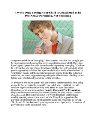 3 Ways Drug Testing Your Child is Considered to be 
Pro-Active Parenting, Not Snooping 
Are you worried about “snooping?” Your current situation has brought you 
to these pages about conducting secret drug tests on your child. There is a 
lot of popular press that calls home-based drug testing “snooping.” I’m here 
to tell you that you can choose to tell your child or not tell your child about 
your drug testing activities. It’s a personal decision and it should reflect on 
your family needs, not the popular opinion of others. Using the following 
scenarios, we make suggestions regarding the effectiveness of telling or not 
telling your child about your drug-testing activities. 
1: you are a pro-active parent and you want to deter your child from using 
drugs. In this scenario it’s most effective to tell your child that you will 
conduct regular and random drug tests. Have an open discussion. 
Download, print and sign our free Family Contract For Prevention 
(http://secretdrugtest.com/new/wp-content/uploads/2012/08/Family_Contract- 
Prevention.doc). This family contract is a Word document that you can 
modify to meet your needs or use it as it is. Many kids appreciate the 
parental involvement and find it easier to avoid bad situations by saying, 
“No, I can’t do that because I get drug-tested when I get home.” An ounce of 
prevention is worth a pound of cure. 
 
