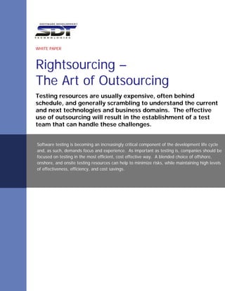 WHITE PAPER



Rightsourcing –
The Art of Outsourcing
Testing resources are usually expensive, often behind
schedule, and generally scrambling to understand the current
and next technologies and business domains. The effective
use of outsourcing will result in the establishment of a test
team that can handle these challenges.


Software testing is becoming an increasingly critical component of the development life cycle
and, as such, demands focus and experience. As important as testing is, companies should be
focused on testing in the most efficient, cost effective way. A blended choice of offshore,
onshore, and onsite testing resources can help to minimize risks, while maintaining high levels
of effectiveness, efficiency, and cost savings.
 
