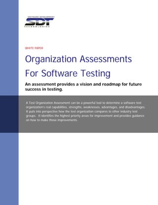 WHITE PAPER



Organization Assessments
For Software Testing
An assessment provides a vision and roadmap for future
success in testing.


A Test Organization Assessment can be a powerful tool to determine a software test
organization’s real capabilities, strengths, weaknesses, advantages, and disadvantages.
It puts into perspective how the test organization compares to other industry test
groups. It identifies the highest priority areas for improvement and provides guidance
on how to make those improvements.
 