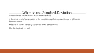 When to use Standard Deviation
When we need a most reliable measure of variability
If there is a need of computation of the correlation coefficients, significance of difference
between means
Measure of central tendency is available in the form of mean
The distribution is normal
 