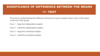 SIGNIFICANCE OF DIFFERENCE BETWEEN THE MEANS
‘t ‘- TEST
The process of determining the difference between two given sample means varies with respect
to the size of the group
Case 1 – large but independent samples
Case 2 – small but independent samples
Case 3 – large but correlated samples
Case 4 – small but correlated samples
 