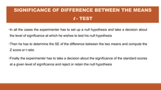 •In all the cases the experimenter has to set up a null hypothesis and take a decision about
the level of significance at which he wishes to test his null hypothesis
•Then he has to determine the SE of the difference between the two means and compute the
Z score or t ratio
•Finally the experimenter has to take a decision about the significance of the standard scores
at a given level of significance and reject or retain the null hypothesis
SIGNIFICANCE OF DIFFERENCE BETWEEN THE MEANS
t - TEST
 