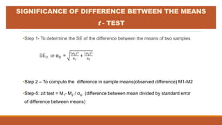 •Step 1- To determine the SE of the difference between the means of two samples
SED or σD =
𝜎1
2
𝑛1
+
𝜎2
2
𝑛2
•Step 2 – To compute the difference in sample means(observed difference) M1-M2
•Step-5: z/t test = M1- M2 / σD (difference between mean divided by standard error
of difference between means)
SIGNIFICANCE OF DIFFERENCE BETWEEN THE MEANS
t - TEST
 