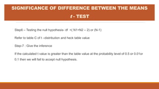 Step6 – Testing the null hypothesis- df =( N1+N2 – 2) or (N-1)
Refer to table C of t –distribution and heck table value
Step-7 : Give the inference
If the calculated t value is greater than the table value at the probability level of 0.5 or 0.01or
0.1 then we will fail to accept null hypothesis.
SIGNIFICANCE OF DIFFERENCE BETWEEN THE MEANS
t - TEST
 