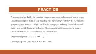 PRACTICE
A language teacher divides the class into two groups experimental group and control group.
Under the assumption that newspaper reading will increase the vocabulary the experimental
group was given two hours daily to read English newspapers and magazines while no such
facility was provided to the control group. After 6 months both the groups were given a
vocabulary test and the scores obtained are detailed below
Experimental group – 115, 112, 109, 112, 137
Control group – 110, 112, 95, 105, 111, 97, 112,102
 