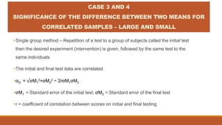 CASE 3 AND 4
SIGNIFICANCE OF THE DIFFERENCE BETWEEN TWO MEANS FOR
CORRELATED SAMPLES – LARGE AND SMALL
•Single group method – Repetition of a test to a group of subjects called the initial test
then the desired experiment (intervention) is given, followed by the same test to the
same individuals
•The initial and final test data are correlated
•σD = √σM1
2+σM2
2 − 2rσM1σM2
•σM1 = Standard error of the initial test, σM2 = Standard error of the final test
•r = coefficient of correlation between scores on initial and final testing
 