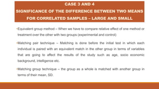 •Equivalent group method – When we have to compare relative effect of one method or
treatment over the other with two groups (experimental and control)
•Matching pair technique – Matching is done before the initial test in which each
individual is paired with an equivalent match in the other group in terms of variables
that are going to affect the results of the study such as age, socio economic
background, intelligence etc.
•Matching group technique – the group as a whole is matched with another group in
terms of their mean, SD.
CASE 3 AND 4
SIGNIFICANCE OF THE DIFFERENCE BETWEEN TWO MEANS
FOR CORRELATED SAMPLES – LARGE AND SMALL
 