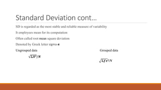 Standard Deviation cont…
SD is regarded as the most stable and reliable measure of variability
It employees mean for its computation
Often called root mean square deviation
Denoted by Greek letter sigma σ
Ungrouped data Grouped data
Σ𝑿𝟐/𝑵
Σ𝒇𝒙2/N
 