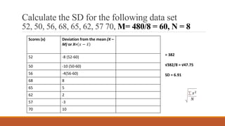 Calculate the SD for the following data set
52, 50, 56, 68, 65, 62, 57 70, M= 480/8 = 60, N = 8
Scores (x) Deviation from the mean (X –
M) or X= 𝑥 − 𝑥
x2
52 -8 (52-60) 64
50 -10 (50-60) 100
56 -4(56-60) 16
68 8 64
65 5 25
62 2 4
57 -3 9
70 10 100
= 382
√382/8 = √47.75
SD = 6.91
𝑥2
𝑁
 