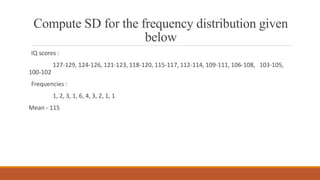 Compute SD for the frequency distribution given
below
IQ scores :
127-129, 124-126, 121-123, 118-120, 115-117, 112-114, 109-111, 106-108, 103-105,
100-102
Frequencies :
1, 2, 3, 1, 6, 4, 3, 2, 1, 1
Mean - 115
 