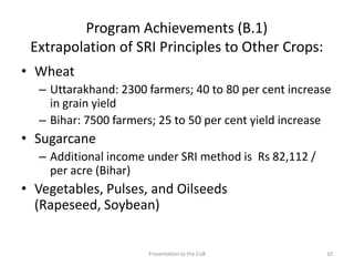 Program Achievements (B.1)
Extrapolation of SRI Principles to Other Crops:
• Wheat
– Uttarakhand: 2300 farmers; 40 to 80 per cent increase
in grain yield
– Bihar: 7500 farmers; 25 to 50 per cent yield increase
• Sugarcane
– Additional income under SRI method is Rs 82,112 /
per acre (Bihar)
• Vegetables, Pulses, and Oilseeds
(Rapeseed, Soybean)
Presentation to the CoB 10
 