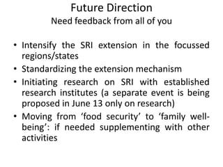 Future Direction
Need feedback from all of you
• Intensify the SRI extension in the focussed
regions/states
• Standardizing the extension mechanism
• Initiating research on SRI with established
research institutes (a separate event is being
proposed in June 13 only on research)
• Moving from ‘food security’ to ‘family well-
being’: if needed supplementing with other
activities
 