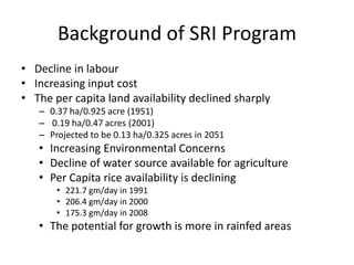 Background of SRI Program
• Decline in labour
• Increasing input cost
• The per capita land availability declined sharply
– 0.37 ha/0.925 acre (1951)
– 0.19 ha/0.47 acres (2001)
– Projected to be 0.13 ha/0.325 acres in 2051
• Increasing Environmental Concerns
• Decline of water source available for agriculture
• Per Capita rice availability is declining
• 221.7 gm/day in 1991
• 206.4 gm/day in 2000
• 175.3 gm/day in 2008
• The potential for growth is more in rainfed areas
 