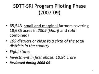SDTT-SRI Program Piloting Phase
(2007-09)
• 65,543 small and marginal farmers covering
18,685 acres in 2009 (kharif and rabi
combined)
• 105 districts or close to a sixth of the total
districts in the country
• Eight states
• Investment in first phase: 10.94 crore
• Reviewed during 2008-09
4
 
