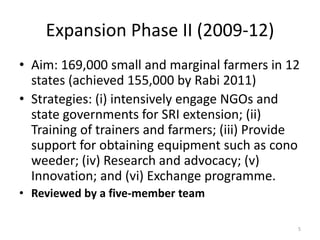Expansion Phase II (2009-12)
• Aim: 169,000 small and marginal farmers in 12
states (achieved 155,000 by Rabi 2011)
• Strategies: (i) intensively engage NGOs and
state governments for SRI extension; (ii)
Training of trainers and farmers; (iii) Provide
support for obtaining equipment such as cono
weeder; (iv) Research and advocacy; (v)
Innovation; and (vi) Exchange programme.
• Reviewed by a five-member team
5
 