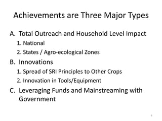 Achievements are Three Major Types
A. Total Outreach and Household Level Impact
1. National
2. States / Agro-ecological Zones
B. Innovations
1. Spread of SRI Principles to Other Crops
2. Innovation in Tools/Equipment
C. Leveraging Funds and Mainstreaming with
Government
6
 