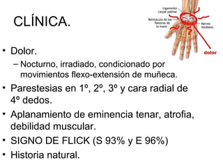 CLÍNICA.
• Dolor.
– Nocturno, irradiado, condicionado por
movimientos flexo-extensión de muñeca.
• Parestesias en 1º, 2º, 3º y cara radial de
4º dedos.
• Aplanamiento de eminencia tenar, atrofia,
debilidad muscular.
• SIGNO DE FLICK (S 93% y E 96%)
• Historia natural.
 