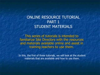 This series of tutorials is intended to familiarize Site Directors with the resources and materials available online and assist in training teachers to use them. In this, the first of three tutorials, we will look at the student materials that are available and how to use them. ONLINE RESOURCE TUTORIAL PART 1 STUDENT MATERIALS 