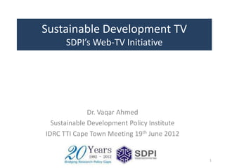 Sustainable Development TV
      SDPI’s Web-TV Initiative




              Dr. Vaqar Ahmed
  Sustainable Development Policy Institute
IDRC TTI Cape Town Meeting 19th June 2012


                                             1
 
