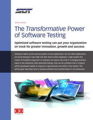 WhITE PAPEr




The Transformative Power
of Software Testing
Optimized software testing can put your organization
on track for greater innovation, growth and success

Software makes up the nervous system of any organization, but too often applications
are found lacking or even high risk after they’ve been deployed. A high-quality Test
Center of Excellence approach to software can assure CIOs that IT is bringing business
value to the enterprise. With optimized testing, CIOs can be confident that IT projects
will be developed rapidly to respond to opportunities and shifts in the market. This
white paper describes how to achieve software test transformation in the enterprise.
 