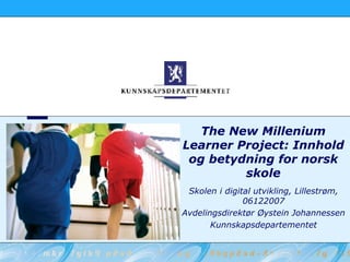 The New Millenium Learner Project: Innhold og betydning for norsk skole Skolen i digital utvikling, Lillestrøm, 06122007 Avdelingsdirektør Øystein Johannessen Kunnskapsdepartementet 