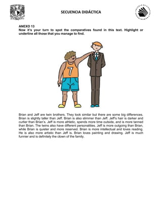 SECUENCIA DIDÁCTICA
ANEXO 13
Now it’s your turn to spot the comparatives found in this text. Highlight or
underline all those that you manage to find.
Brian and Jeff are twin brothers. They look similar but there are some big differences.
Brian is slightly taller than Jeff. Brian is also slimmer than Jeff. Jeff’s hair is darker and
curlier than Brian’s. Jeff is more athletic, spends more time outside, and is more tanned
than Brian. The twins also have different personalities. Jeff is more outgoing than Brian,
while Brian is quieter and more reserved. Brian is more intellectual and loves reading.
He is also more artistic than Jeff is. Brian loves painting and drawing. Jeff is much
funnier and is definitely the clown of the family.
 