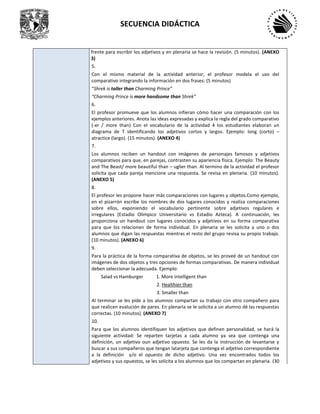 SECUENCIA DIDÁCTICA
frente para escribir los adjetivos y en plenaria se hace la revisión. (5 minutos). (ANEXO
3)
5.
Con el mismo material de la actividad anterior, el profesor modela el uso del
comparativo integrando la información en dos frases: (5 minutos)
“Shrek is taller than Charming Prince”
“Charming Prince is more handsome than Shrek”
6.
El profesor promueve que los alumnos infieran cómo hacer una comparación con los
ejemplos anteriores. Anota las ideas expresadas y explica la regla del grado comparativo
(-er / more than) Con el vocabulario de la actividad 4 los estudiantes elaboran un
diagrama de T identificando los adjetivos cortos y largos. Ejemplo: long (corto) –
atractice (largo). (15 minutos). (ANEXO 4)
7.
Los alumnos reciben un handout con imágenes de personajes famosos y adjetivos
comparativos para que, en parejas, contrasten su apariencia física. Ejemplo: The Beauty
and The Beast/ more beautiful than – uglier than. Al termino de la actividad el profesor
solicita que cada pareja mencione una respuesta. Se revisa en plenaria. (10 minutos).
(ANEXO 5)
8.
El profesor les propone hacer más comparaciones con lugares y objetos.Como ejemplo,
en el pizarrón escribe los nombres de dos lugares conocidos y realiza comparaciones
sobre ellos, exponiendo el vocabulario pertinente sobre adjetivos regulares e
irregulares (Estadio Olímpico Universitario vs Estadio Azteca). A continuación, les
proporciona un handout con lugares conocidos y adjetivos en su forma comparativa
para que los relacionen de forma individual. En plenaria se les solicita a uno o dos
alumnos que digan las respuestas mientras el resto del grupo revisa su propio trabajo.
(10 minutos). (ANEXO 6)
9.
Para la práctica de la forma comparativa de objetos, se les proveé de un handout con
imágenes de dos objetos y tres opciones de formas comparativas. De manera individual
deben seleccionar la adecuada. Ejemplo:
Salad vs Hamburger 1. More intelligent than
2. Healthier than
3. Smaller than
Al terminar se les pide a los alumnos compartan su trabajo con otro compañero para
que realicen evalución de pares. En plenaria se le solicita a un alumno dé las respuestas
correctas. (10 minutos). (ANEXO 7)
10.
Para que los alumnos identifiquen los adjetivos que definen personalidad, se hará la
siguiente actividad: Se reparten tarjetas a cada alumno ya sea que contenga una
definición, un adjetivo oun adjetivo opuesto. Se les da la instrucción de levantarse y
buscar a sus compañeros que tengan latarjeta que contenga el adjetivo correspondiente
a la definición y/o el opuesto de dicho adjetivo. Una vez encontrados todos los
adjetivos y sus opuestos, se les solicita a los alumnos que los compartan en plenaria. (30
 