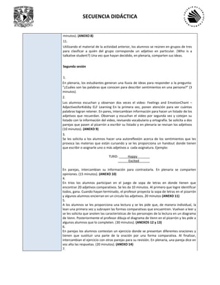 SECUENCIA DIDÁCTICA
minutos). (ANEXO 8)
11.
Utilizando el material de la actividad anterior, los alumnos se reúnen en grupos de tres
para clasificar a quién del grupo corresponde un adjetivo en particular. (Who is a
talkative student?) Una vez que hayan decidido, en plenaria, comparten sus ideas.
Segunda sesión
1.
En plenaria, los estudiantes generan una lluvia de ideas para responder a la pregunta:
“¿Cuáles son las palabras que conocen para describir sentimientos en una persona?” (3
minutos).
2.
Los alumnos escuchan y observan dos veces el video: Feelings and EmotionChant –
AdjectivesforKidsby ELF Learning En la primera vez, ponen atención para ver cuántas
palabras logran retener. En pares, intercambian información para hacer un listado de los
adjetivos que recuerdan. Observan y escuchan el video por segunda vez y cotejan su
listado con la información del video, revisando vocabulario y ortografía. Se solicita a dos
parejas que pasen al pizarrón a escribir su listado y en plenaria se revisan los adjetivos
(10 minutos). (ANEXO 9)
3.
Se les solicita a los alumnos hacer una autoreflexión acerca de los sentimientos que les
provoca las materias que están cursando y se les proporciona un handout donde tienen
que escribir o asignarle uno o más adjetivos a cada asignatura. Ejemplo:
TLRID: _____Happy_______
______Excited______
En parejas, intercambian su información para contrastarla. En plenaria se comparten
opiniones. (15 minutos). (ANEXO 10)
4.
En trios los alumnos participan en el juego de sopa de letras en donde tienen que
encontrar 20 adjetivos comparativos. Se les da 10 minutos. Al primero que logre identificar
todos, gana. Cuando hayan terminado, el profesor proyecta la sopa de letras en el pizarrón
y algunos alumnos encierran en un circulo los adjetivos. 20 minutos (ANEXO 11)
5.
A los alumnos se les proporciona una lectura y se les pide que, de manera individual, la
lean una primera vez y subrayen las formas comparativas que encuentren. Vuelvan a leer y
se les solicita que anoten las características de los personajes de la lectura en un diagrama
de Venn. Posteriormente el profesor dibuja el diagrama de Venn en el pizarrón y les pide a
algunos alumnos que lo completen. (30 minutos). (ANEXOS 12 y 13)
6.
En parejas los alumnos contestan un ejercicio donde se presentan diferentes oraciones y
tienen que sustituir una parte de la oración por una forma comparativa. Al finalizar,
intercambian el ejercicio con otras parejas para su revisión. En plenaria, una pareja dice en
voz alta las respuetas. (20 minutos). (ANEXO 14)
7.
 