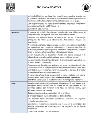 SECUENCIA DIDÁCTICA
un listado (Adjetivos que haya visto en profesor en su clase anterior con
el propósito de reciclar vocabulario) donde relacionan el adjetivo con un
emoticono. Al finalizar, el profesor revisa la actividad con el grupo.
Con los personajes y los adjetivos mencionados, en parejas completaran
un mapa visual (spider web). (Anexo 1 ).
Duración 15 a 20 minutos.
DESARROLLO A manera de revisión, los alumnos completarán una tabla usando el
comparativo de los adjetivos revisados previamente. (Anexo 2)
Después, los alumnos leerán la descripción de los 5 personajes
principales del tráiler para identificarlos. Relacionarán imagen con
descripción.
Al leer las biografías de los personajes, señalaran las oraciones resaltadas
en superlativos para completar tabla anterior. El alumno identificará la
estructura guiándose con el ejercicio anterior de comparativos, así como
dirigir la atención a la ortografía de adjetivos superlativos.
Leerán nuevamente las biografías y harán una lectura selectiva y de
búsqueda para completar el ejercicio de comprensión de lectura.
Los alumnos identificarán la entonación de oraciones con superlativo con
el audio. Pista 2.12 (Anexo 2)
Posteriormente, los alumnos realizarán un breve cuestionario sobre las
características físicas y de personalidad de sus compañeros de clase. (Esta
actividad se puede realizar de manera individual o en parejas). El profesor
proporcionará las oraciones o preguntas.
A manera de reforzar la parte gramatical, se sugiere trabajar en la página
British Council. Learn English Teens. Comparative and Superlative
adjectives. La actividad se puede realizar de manera grupal o de tarea.
CIERRE Los alumnos trabajarán en equipos de 4 integrantes. A cada equipo se le
entregará media cartulina con la silueta de un Lego (Anexo 3). Los
alumnos trabajar con material como hojas de colores, tijeras, lápiz
adhesivo, colores, marcadores.
Cada equipo diseñará su propio súper héroe o villano.
El profesor pega en el pizarrón cada uno de los diseños.
Los alumnos harán oraciones superlativas utilizando los adjetivos
revisados anteriormente.
Los alumnos realizarán un ejercicio para reconocer la terminación del
adjetivo superlativo así como reconocer la colocación de las formas
superlativas.
Duración de 1 hora a 1 hora 30 minutos.
 