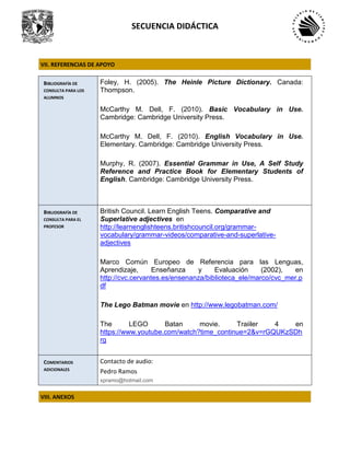 SECUENCIA DIDÁCTICA
VII. REFERENCIAS DE APOYO
BIBLIOGRAFÍA DE
CONSULTA PARA LOS
ALUMNOS
Foley, H. (2005). The Heinle Picture Dictionary. Canada:
Thompson.
McCarthy M. Dell, F. (2010). Basic Vocabulary in Use.
Cambridge: Cambridge University Press.
McCarthy M. Dell, F. (2010). English Vocabulary in Use.
Elementary. Cambridge: Cambridge University Press.
Murphy, R. (2007). Essential Grammar in Use, A Self Study
Reference and Practice Book for Elementary Students of
English. Cambridge: Cambridge University Press.
BIBLIOGRAFÍA DE
CONSULTA PARA EL
PROFESOR
British Council. Learn English Teens. Comparative and
Superlative adjectives en
http://learnenglishteens.britishcouncil.org/grammar-
vocabulary/grammar-videos/comparative-and-superlative-
adjectives
Marco Común Europeo de Referencia para las Lenguas,
Aprendizaje, Enseñanza y Evaluación (2002), en
http://cvc.cervantes.es/ensenanza/biblioteca_ele/marco/cvc_mer.p
df
The Lego Batman movie en http://www.legobatman.com/
The LEGO Batan movie. Traiiler 4 en
https://www.youtube.com/watch?time_continue=2&v=rGQUKzSDh
rg
COMENTARIOS
ADICIONALES
Contacto de audio:
Pedro Ramos
xpramo@hotmail.com
VIII. ANEXOS
 