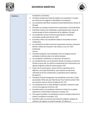 SECUENCIA DIDÁCTICA
DESARROLLO Vocabulario y Gramática
• El profesor proporciona hojas de trabajo a los estudiantes. Les pide
que observen las imágenes e identifiquen el vocabulario.
• Los estudiantes identifican vocabulario (electrodomésticos). (Anexo 3)
(Grupal)
• Describen sus ventajas usando formas comparativas. (10’) (Individual)
• El profesor solicita a los estudiantes su participación para revisar de
manera grupal la forma comparativa de los adjetivos. (Grupal)
• Los estudiantes revisan la estructura gramatical y completan
enunciados usando estas formas. (10’)
• El profesor indica a los estudiantes elaborar enunciados en forma
comparativa.
• Los estudiantes escriben oraciones comparando mascotas, estaciones
del año, medios de transporte, vida urbana y rural, etc. (10’)
(Individual)
Lectura
• El profesor pregunta a los estudiantes cómo se imaginan que ha
cambiado el estilo de vida en las últimas décadas.
• Los estudiantes manifiestan sus opiniones. (Grupal) (5’)
• Los estudiantes leen una conversación donde se compara la vida hace
50 años y hoy en día. Se verifica la comprensión de la información con
algunas preguntas orales de manera grupal. (10’)
• A partir de la conversación, revisan la forma superlativa de los
adjetivos, con la guía del profesor, para expresar sus opiniones
utilizando las formas comparativas y superlativas de los adjetivos.
(Grupal) (5’)
• El profesor formula 4 preguntas a los estudiantes acerca de su niñez;
por ejemplo: What was your favorite toy? Your favorite cartoon? Did
your parents read you stories at bedtime? Etc. (5’)
• Los estudiantes leen un texto dividido en párrafos y relacionan cada
uno con las preguntas anteriores. (8’)
• El profesor pide a los estudiantes relacionar el texto con su propia
experiencia e intercambian opiniones en parejas. (5’)
• Con la guía el profesor, los estudiantes revisan el pasado simple de los
verbos y completan enunciados. (12’)
• El profesor pide a los alumnos que observen imágenes antiguas de
inventos y les asignen un verbo en pasado. (3’) (Anexo 2)
 