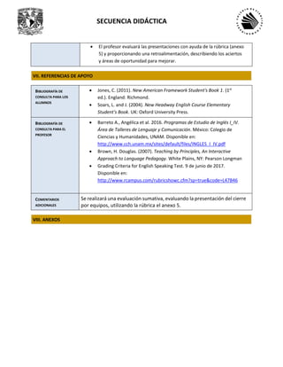SECUENCIA DIDÁCTICA
• El profesor evaluará las presentaciones con ayuda de la rúbrica (anexo
5) y proporcionando una retroalimentación, describiendo los aciertos
y áreas de oportunidad para mejorar.
VII. REFERENCIAS DE APOYO
BIBLIOGRAFÍA DE
CONSULTA PARA LOS
ALUMNOS
• Jones, C. (2011). New American Framework Student's Book 1. (1st
ed.). England: Richmond.
• Soars, L. and J. (2004). New Headway English Course Elementary
Student's Book. UK: Oxford University Press.
BIBLIOGRAFÍA DE
CONSULTA PARA EL
PROFESOR
• Barreto A., Angélica et al. 2016. Programas de Estudio de Inglés I_IV.
Área de Talleres de Lenguaje y Comunicación. México: Colegio de
Ciencias y Humanidades, UNAM. Disponible en:
http://www.cch.unam.mx/sites/default/files/INGLES_I_IV.pdf
• Brown, H. Douglas. (2007). Teaching by Principles, An Interactive
Approach to Language Pedagogy. White Plains, NY: Pearson Longman
• Grading Criteria for English Speaking Test. 9 de junio de 2017.
Disponible en:
http://www.rcampus.com/rubricshowc.cfm?sp=true&code=L47B46
COMENTARIOS
ADICIONALES
Se realizará una evaluación sumativa, evaluando la presentación del cierre
por equipos, utilizando la rúbrica el anexo 5.
VIII. ANEXOS
 