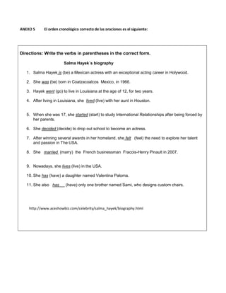 ANEXO 5 El orden cronológico correcto de las oraciones es el siguiente:
Directions: Write the verbs in parentheses in the correct form.
Salma Hayek´s biography
1. Salma Hayek is (be) a Mexican actress with an exceptional acting career in Holywood.
2. She was (be) born in Coatzacoalcos Mexico, in 1966.
3. Hayek went (go) to live in Louisiana at the age of 12, for two years.
4. After living in Louisiana, she lived (live) with her aunt in Houston.
5. When she was 17, she started (start) to study International Relationships after being forced by
her parents.
6. She decided (decide) to drop out school to become an actress.
7. After winning several awards in her homeland, she felt (feel) the need to explore her talent
and passion in The USA.
8. She married (marry) the French businessman Fracois-Henry Pinault in 2007.
9. Nowadays, she lives (live) in the USA.
10. She has (have) a daughter named Valentina Paloma.
11. She also has (have) only one brother named Sami, who designs custom chairs.
http://www.aceshowbiz.com/celebrity/salma_hayek/biography.html
 
