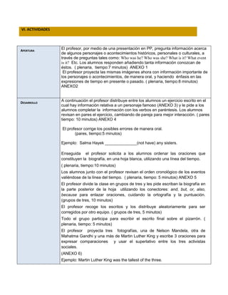 VI. ACTIVIDADES
APERTURA
El profesor, por medio de una presentación en PP, pregunta información acerca
de algunos personajes o acontecimientos históricos, personales o culturales, a
través de preguntas tales como: Who was he? Who was she? What is it? What event
is it? Etc. Los alumnos responden añadiendo tanta información conozcan de
éstos. ( plenaria, tiempo:7 minutos) ANEXO 1
El profesor proyecta las mismas imágenes ahora con información importante de
los personajes o acontecimientos, de manera oral, y haciendo énfasis en las
expresiones de tiempo en presente o pasado. ( plenaria, tiempo:8 minutos)
ANEXO2
DESARROLLO
A continuación el profesor distribuye entre los alumnos un ejercicio escrito en el
cual hay información relativa a un personaje famoso (ANEXO 3) y le pide a los
alumnos completar la información con los verbos en paréntesis. Los alumnos
revisan en pares el ejercicio, cambiando de pareja para mejor interacción. ( pares
tiempo: 10 minutos) ANEXO 4
El profesor corrige los posibles errores de manera oral.
(pares, tiempo:5 minutos)
Ejemplo: Salma Hayek ______________(not have) any sisters.
Enseguida el profesor solicita a los alumnos ordenar las oraciones que
constituyen la biografía, en una hoja blanca, utilizando una línea del tiempo.
( plenaria, tiempo:10 minutos)
Los alumnos junto con el profesor revisan el orden cronológico de los eventos
valiéndose de la línea del tiempo. ( plenaria, tiempo: 5 minutos) ANEXO 5
El profesor divide la clase en grupos de tres y les pide escriban la biografía en
la parte posterior de la hoja utilizando los conectores: and, but, or, also,
because para enlazar oraciones, cuidando la ortografía y la puntuación.
(grupos de tres, 10 minutos)
El profesor recoge los escritos y los distribuye aleatoriamente para ser
corregidos por otro equipo. ( grupos de tres, 5 minutos)
Todo el grupo participa para escribir el escrito final sobre el pizarrón. (
plenaria, tiempo: 5 minutos)
El profesor proyecta tres fotografías, una de Nelson Mandela, otra de
Mahatma Gandhi y una más de Martin Luther King y escribe 3 oraciones para
expresar comparaciones y usar el superlativo entre los tres activistas
sociales.
(ANEXO 6)
Ejemplo: Martin Luther King was the tallest of the three.
 