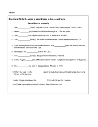 ANEXO 3
Directions: Write the verbs in parentheses in the correct form.
Salma Hayek´s biography
1. She ____________(have) only one brother named Sami, who designs custom chairs.
2. Hayek _________(go) to live in Louisiana at the age of 12 for two years.
3. She __________ (decide) to drop out school to become an actress.
4. She ____________ (marry) the French businessman Fracois-Henry Pinault in 2007.
5. After winning several awards in her homeland, she ___________(feel) the need to explore
her talent and passion in The USA.
6. Nowadays, she ___________(live) in the USA.
7. She ____________(have) a daughter named Valentina Paloma.
8. Salma Hayek _______(be) a Mexican actress with an exceptional acting career in Holywood.
9. She ___________(is) born in Coatzacoalcos Mexico, in 1966.
10. When she was 17, she ___________(start) to study International Relationships after being
forced by her parents.
11. After living in Louisiana, she __________(live) with her aunt in Houston.
http://www.aceshowbiz.com/celebrity/salma_hayek/biography.html
 