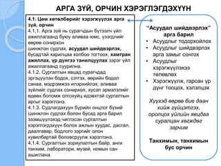 АРГА ЗҮЙ, ОРЧИН ХЭРЭГЛЭГДЭХҮҮН
4.1. Цөм хөтөлбөрийг хэрэгжүүлэх арга
зүй, орчин
4.1.1. Арга зүй нь сурагчдын бүтээлч үйл
ажиллагаанд буюу аливаа юмс, үзэгдлийг
өөрөө сонирхон
шинжлэн судлах, асуудал шийдвэрлэх,
бусадтай харилцаа холбоо тогтоох, хамтран
ажиллах, үр дүнгээ танилцуулах зэрэг үйл
ажиллагаанд суурилна.
4.1.2. Сургалтын явцад сурагчдад
эргэцүүлэн бодох, сэтгэх, өөрийн бодол
санаа, мэдрэмжээ илэрхийлэх, аливаа
зүйлийг судлах сонирхол, хүсэл эрмэлзлийг
өдөөх боломж олгохуйц идэвхтэй сургалтын
аргыг хэрэглэнэ.
4.1.3. Судлагдахуун бүрийн онцлог бүхий
шинжлэн судлах болон бусад арга барил
эзэмшүүлэхэд чиглэсэн сургалтын
хэрэглэгдэхүүн болох ажлын хуудас, дасгал,
даалгавар, бодлого зэргийг олон
хувилбартай боловсруулж хэрэглэнэ.
4.1.4. Сургалтын зориулалтын байр, анги
танхим, лаборатори, музей, номын сан
ашиглана.
“Асуудал шийдвэрлэх”
арга барил
• Асуудлыг тодорхойлох
• Асуудлыг шийдвэрлэх
арга замыг сонгох
• Асуудлыг
хэрэгжүүлэхээ
төлөвлөх
• Хэрэгжүүлж, гарсан үр
дүнг тооцох, хэлэлцэх
Хүүхэд өөрөө бие даан
хийж гүйцэтгэх,
оролцох үйлийн явцдаа
суралцан хөгждөг
зарчим
Танхимын, танхимын
бус орчин
 
