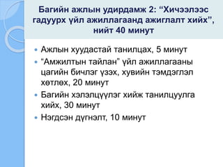 Багийн ажлын удирдамж 2: “Хичээлээс
гадуурх үйл ажиллагаанд ажиглалт хийх”,
нийт 40 минут
 Ажлын хуудастай танилцах, 5 минут
 “Амжилтын тайлан” үйл ажиллагааны
цагийн бичлэг үзэх, хувийн тэмдэглэл
хөтлөх, 20 минут
 Багийн хэлэлцүүлэг хийж танилцуулга
хийх, 30 минут
 Нэгдсэн дүгнэлт, 10 минут
 