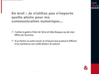 En bref : Je n’utilise pas n'importe
quelle photo pour ma
communication numérique…
 J’utilise la galerie Flickr de Terre et Côte Basques ou de mon
Office de Tourisme
 Si je choisis un autre visuel, je m’assure que je peux le diffuser
et je mentionne son crédit photo ( © auteur)
 