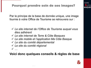 Pourquoi prendre soin de ses images?
Par le principe de la base de donnée unique, une image
fournie à votre Office de Tourisme se retrouvera sur :
 Le site internet de l’Office de Tourisme auquel vous
êtes adhérent
 Le site internet de Terre & Côte Basques
 Le site mobile et l’application Ma Côte Basque
 Le site du comité départemental
 Le site du comité régional
 …
Voici donc quelques conseils & règles de base
 