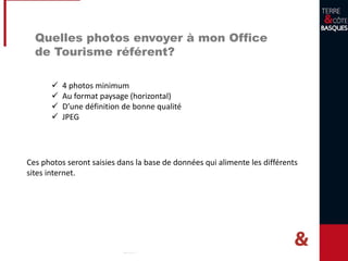 Quelles photos envoyer à mon Office
de Tourisme référent?
 4 photos minimum
 Au format paysage (horizontal)
 D’une définition de bonne qualité
 JPEG
Ces photos seront saisies dans la base de données qui alimente les différents
sites internet.
 