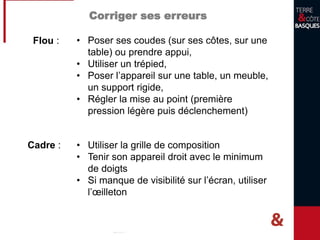 Corriger ses erreurs
Flou : • Poser ses coudes (sur ses côtes, sur une
table) ou prendre appui,
• Utiliser un trépied,
• Poser l’appareil sur une table, un meuble,
un support rigide,
• Régler la mise au point (première
pression légère puis déclenchement)
Cadre : • Utiliser la grille de composition
• Tenir son appareil droit avec le minimum
de doigts
• Si manque de visibilité sur l’écran, utiliser
l’œilleton
 