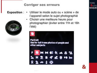Corriger ses erreurs
Exposition : • Utiliser le mode auto ou « scène » de
l’appareil selon le sujet photographié
• Choisir une meilleure heure pour
photographier (éviter entre 11h et 16h
l’été)
 
