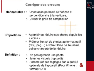 Horizontalité : • Orientation parallèle à l’horizon et
perpendiculaire à la verticale.
• Utiliser la grille de composition
Proportions : • Agrandir ou réduire ses photos depuis les
« coins »
• Préférer l’envoi de photos au format natif
(raw, jpeg…) à votre Office de Tourisme
qui se chargera de la réduire.
Corriger ses erreurs
Définition : • Ne pas agrandir une photo
• Jeter les visuels trop petits
• Paramétrer ses réglages sur la qualité
optimale de l’appareil. (Pour iPhone :
format HDR)
 