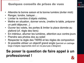 Quelques conseils de prises de vues
• Attendre la bonne saison et la bonne lumière (éviter midi)
• Ranger, tondre, balayer…
• Limiter le nombre d’objets visibles,
• Mettre en situation, donner envie, (mettre la table, préparer
un petit déjeuner...)
• Ouvrer les volets, les portes & limiter la place donnée au
plafond (cf. règle des tiers)
• En intérieur, allumer les lumières, attention aux contre-jours
• Prendre ses photos dos au soleil
• Respecter la règle des TIERS et les règles de composition
• Si possible utiliser un objectif grand angle (permet un cadrage
large d’objets rapprochés dont on ne peut pas s’éloigner)
Se poser la question de faire appel à un
professionnel !
 